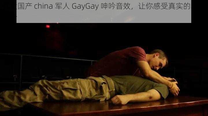 优质国产 china 军人 GayGay 呻吟音效，让你感受真实的军旅生活