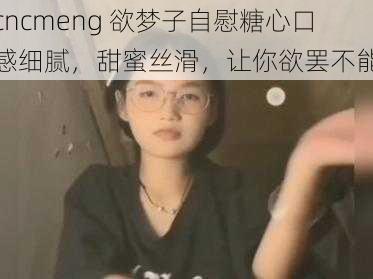 cncmeng 欲梦子自慰糖心口感细腻，甜蜜丝滑，让你欲罢不能